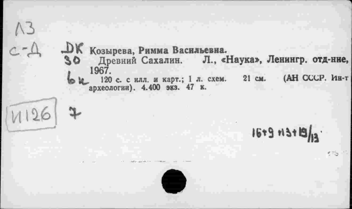 ﻿Козырева, Римма Васильевна.
^0 Древний Сахалин. Л., «Наука>, Ленингр. отд-ние .	1967.
» И»- '20 с- с илл- и каРт-’> ' л- схем. 21 см. (АН СССР. Ин-і археологии). 4.400 экз. 47 к.
